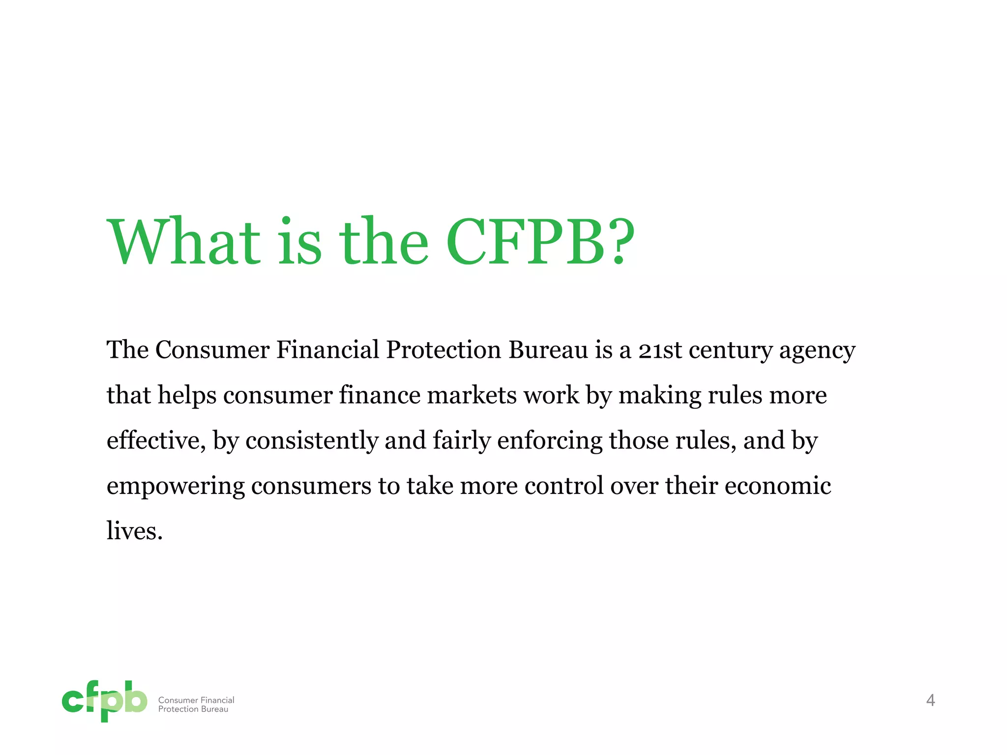 4 
What is the CFPB? 
The Consumer Financial Protection Bureau is a 21st century agency that helps consumer finance markets work by making rules more effective, by consistently and fairly enforcing those rules, and by empowering consumers to take more control over their economic lives.  