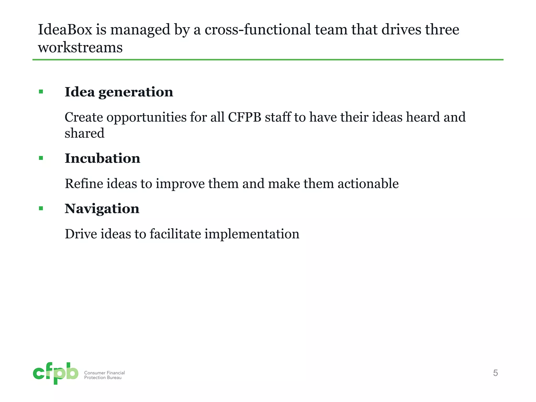 IdeaBox is managed by a cross-functional team that drives three workstreams 
 
Idea generation 
Create opportunities for all CFPB staff to have their ideas heard and shared 
 
Incubation 
Refine ideas to improve them and make them actionable 
 
Navigation 
Drive ideas to facilitate implementation 
5 
 