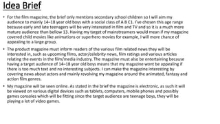 Idea Brief
• For the film magazine, the brief only mentions secondary school children so I will aim my
audience to mainly 14–18 year old boys with a social class of A B C1. I’ve chosen this age range
because early and late teenagers will be very interested in film and TV and so it is a much more
mature audience than bellow 13. Having my target of mainstreamers would mean if my magazine
covered child movies like animations or superhero movies for example, I will more chance of
appealing to a large group.
• The product magazine must inform readers of the various film related news they will be
interested in, such as upcoming films, actor/celebrity news, film ratings and various articles
relating the events in the film/media industry. The magazine must also be entertaining because
having a target audience of 14–18 year old boys means that my magazine wont be appealing if
there is too much text and no interesting subjects. I can make the magazine interesting by
covering news about actors and mainly revolving my magazine around the animated, fantasy and
action film genres.
• My magazine will be seen online. As stated in the brief the magazine is electronic, as such it will
be viewed on various digital devices such as tablets, computers, mobile phones and possibly
games consoles which will be fitting since the target audience are teenage boys, they will be
playing a lot of video games.
 