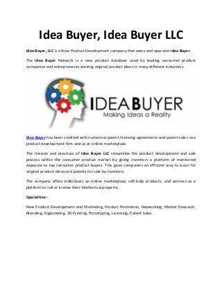 Idea Buyer, Idea Buyer LLC
Idea Buyer, LLC is a New Product Development company that owns and operates Idea Buyer.
The Idea Buyer Network is a new product database used by leading consumer product
companies and entrepreneurs seeking original product ideas in many different industries.
Idea Buyer has been credited with numerous patent licensing agreements and patent sales as a
product development firm and as an online marketplace.
The mission and practices of Idea Buyer LLC streamline the product development and sale
process within the consumer product market by giving inventors a platform of monitored
exposure to top consumer product buyers. This gives companies an efficient way to scout for
original product ideas and patents for sale by inventors.
The company offers individuals an online marketplace, self-help products, and services as a
platform to sell or license their intellectual property.
Specialties:-
New Product Development and Marketing, Product Promotion, Networking, Market Research,
Branding, Engineering, 3D Printing, Prototyping, Licensing, Patent Sales
 