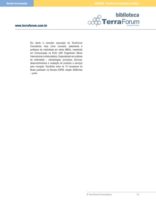 © TerraForum Consultores
biblioteca
13
www.terraforum.com.br
IDEAÇÃO - Técnicas de produção de idéias
Gestão da Inovação
Rui Santo é consultor associado da TerraForum
Consultores. Atua como consultor, palestrante e
professor de criatividade em vários MBA’s, mestrando
em Comunicação na ECA/ USP, Engenheiro Sênior
Internacional e artista plástico. Especializado em práticas
de criatividade – metodologias, processos, técnicas,
desenvolvimentos e avaliação de produtos e serviços
para inovação. Escolhido entre os 10 inovadores do
Brasil publicado na Revista ESPM, edição 2006/maio
– junho.
 