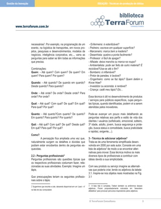 © TerraForum Consultores
biblioteca

www.terraforum.com.br
IDEAÇÃO - Técnicas de produção de idéias
Gestão da Inovação
necessárias
. Por exemplo, na programação de um
evento, na logística de transportes, em novos pro-
jetos, pesquisas e desenvolvimentos, modelos de
negócios, inteligência corporativa, etc..., varra as
perguntas para saber se têm todas as informações
que precisa.
Combinações:
Quem: - Até quem? Com quem? De quem? Em
quem? Para quem? Por quem?
Quando: - Até quando? De quando em quando?
Desde quando? Para quando?
Onde: - Até onde? De onde? Desde onde? Para
onde? Por onde?
Qual: - Até qual? Com qual? De qual? Em qual?
Para qual? Por qual?
Quanto: - Até quanto?Com quanto? De quanto?
Em quanto? Para quanto? Por quanto?
Quê: - Até quê? Com quê? De quê? Desde quê?
Em quê? Para quê? Por quê?
Como?
A percepção fica ampliada uma vez que,
naturalmente surgem os detalhes e dúvidas que
podiam estar encobertos dentro de perguntas es-
quecidas.
2.2 - Perguntas profissionais®
Perguntas profissionais são questões típicas que
os respectivos profissionais costumam fazer, rela-
cionadas as suas atividades. Exemplo: Imagine um
lápis.
Que preocupações teriam os seguintes profissio-
nais sobre o lápis:
 Sugerimos que recorte e cole, deixando disponível em um “post – it”
na tela de seu computador.
- Enfermeira: é esterilizável?
- Pedreiro: escreve em qualquer superfície?
- Marceneiro: marca bem a madeira?
- Desenhista: quebra a ponta facilmente?
- Professor: é fácil de apagar?
- Alfaiate: deixa mancha ou marca na roupa?
- Ambientalista: pode ser feito de outro material? É
reciclável?Usa-se até o fim?
- Bombeiro: é inflamável?
- Pintor de paredes: é lavável?
- Engenheiro: como se faz lápis? Quem detém o
Know� ����
����
How�
?
- Investidor ou acionista: é rentável?
- Criança: cadê meu lápis? Etc...
Essa técnica é útil no desenvolvimento de produtos
/ serviços para públicos específicos, cujas pergun-
tas típicas, quando identificadas, podem vir a serem
atendidas pelos inovadores.
Pode-se avançar um pouco mais detalhando as
perguntas relativas aos perfis e estilo de vida dos
clientes / usuários (sofisticado, emocional, solteiro,
3º idade, adulto, jovem, busca segurança e prote-
ção, busca status e comodidade, busca praticidade
e rapidez, exigente,...).
3 - Técnica de adicionar adjetivos®
Trata-se de uma ferramenta simplificada desen-
volvida em 2000 por este autor. Consiste em uma
lista de adjetivos
de modo a se encontrar alter-
nativas para inovar. Essa técnica motiva os mais
diversos tipos de profissionais a contribuir com
idéias devido a sua simplicidade.
Com seu produto ou serviço imagine as alternati-
vas que poderia criar, lendo os adjetivos da tabela
3.1. Inspire-se nos objetos reais mostradas na Fig.
3.1
 A lista não é completa. Faltam também os antônimos desses
adjetivos. Foram propositadamente colocados em “desordem
alfabética” para provocar percursos inspiradores pelos adjetivos.
 