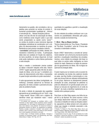 © TerraForum Consultores
biblioteca

www.terraforum.com.br
IDEAÇÃO - Técnicas de produção de idéias
Gestão da Inovação
diariamente na questão, são convidados a dar su-
gestões para aumentar as vendas do produto X,
aumentar a produtividade / qualidade de..., diminuir
a manutenção da.... Nessas situações pode-se
utilizar uma das três leis de associação de idéias,
como metáforas (onde ninguém saiba o que está
sendo prospectado) ou oposto (como “piorar11
”
as vendas do produto y) para mencionar algumas
estratégias orientativas ao coordenador com o ob-
jetivo de descomprometer os membros do grupo,
libertando-os para produzir resultados criativos.
- convidados: participação de chefes, clientes, for-
necedores e estranhos ao núcleo. A participação
deles deve ser avaliada em função dos objetivos,
do tema escolhido, do tempo disponível, do local
onde serão realizados e outros fatores pertinentes
a cada situação.
Após a sessão o coordenador precisa analisar
as idéias e descobrir relações entre elas. Osborn
(1975)12
sugere agrupá-las pelas três leis da asso-
ciação de idéias, uma vez que “o verdadeiro pro-
cesso de relacionamento entre fatos e impressões
é quase função automática do poder associativo”.
A cada agrupamento das idéias (contigüidade, se-
melhança, contraste) aplicam-se as técnicas de
perguntas, de modo a ampliar o panorama de solu-
ções do problema focado.
Há ainda o método de separação das sugestões
agrupando-as por semelhança em um ”mind – map
/ mapa mental”, Buzan (1993) com o objetivo de
identificar áreas que receberam maior / menor
11 Há pessoas que conseguem se manifestar melhor e mais
livremente na critica negativa. Nossa experiência aponta resultados
surpreendentes. Em uma sessão de brainstorming, foi proposto o
tema “como melhorar o meio ambiente”. Em menos de 5 minutos os
participantes entraram em silêncio, por esgotamento de sugestões.
Paramos a sessão e aplicamos a inversão: “como piorar o meio
ambiente”. Após 15 minutos o grupo ainda estava em plena atividade,
isto é, dando sugestões continuamente, sem parar.
12 Osborn, Alex F. O Poder Criador da Mente – Princípios e
Processos do Pensamento Criador e do Brainstorming. São Paulo,
Editora Ibrasa, 4º edição, 1975. Pág. 126 -127.
quantidade de sugestões e permitir a visualização
de novas relações.
Os dois métodos de análise contribuem com o pa-
norama de possibilidades oferecidas pelo grupo,
durante a sessão de brainstorming.
7 - Mind – Map ou Mapas mentais.
Técnica desenvolvida por Tony Buzan, Presidente
da “The Brain Foundation”, autor de 13 livros rela-
cionados à criatividade e cérebro.
Buzan (1993)13
desenvolveu o conceito de “pensa-
mento radiante” com a forma de uma teia de aranha
(permite a visualização instantânea dos encadea-
mentos), como método de anotação não linear no
qual todos os pontos estão interligados ao tema
central do mapa. Baseia-se na lógica da associa-
ção de agrupamentos de idéias, não na lógica se-
qüencial de anotação delas.
O autor inspirou-se na maneira como os jovens fa-
zem anotações nas bordas dos cadernos durante
as aulas, que lhes facilita a memorização e o res-
gate nas provas.Pode ser utilizada individualmente
ou em grupo. Aplica-se ao planejamento pessoal,
anotações de aulas, preparação de palestras ou
pode ser utilizada em um grande projeto como con-
densar os manuais de engenharia de um avião da
Boeing14
, de modo a identificar rapidamente as co-
nexões entre quaisquer pontos.
Para fazer um Mind Map separe uma folha de pa-
pel A4 ou de flipchart. No centro escreva o tema
que deseja desenvolver reduzido a uma palavra,
circunde-a e trabalhe em todas as direções (radian-
te), agrupando as idéias sempre com uma palavra
chave que resgate o conteúdo associado a ela.
13 Buzan, T e Buzan, B. The Mind Map Book. How to use
Radiante�����������������������������������������������������������
Thinking to Maximize Your Brain’s Untapped Potential. ����
New
York, Penguin Books, 1993. ISBN 0-452-27322-6.
14 Apresentado em seu livro, pág. 170. Em se tratando de um avião
tipo Boeing, o manual ficou reduzido a 7,6 metros de folhas de papel
de flipchart , colados nas paredes de uma sala.
 