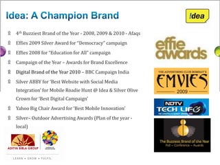 ۩   4th Buzziest Brand of the Year - 2008, 2009 & 2010 - Afaqs
۩   Effies 2009 Silver Award for “Democracy” campaign
۩   Effies 2008 for “Education for All” campaign
۩   Campaign of the Year – Awards for Brand Excellence
۩   Digital Brand of the Year 2010 – BBC Campaign India
۩   Silver ABBY for ‘Best Website with Social Media
    Integration’ for Mobile Roadie Hunt @ Idea & Silver Olive
    Crown for ‘Best Digital Campaign’
۩   Yahoo Big Chair Award for ‘Best Mobile Innovation’
۩   Silver– Outdoor Advertising Awards (Plan of the year -
    local)
 