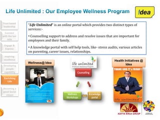 Trust based
leadership
                “Life Unlimited” is an online portal which provides two distinct types of
                services:-
  Connect
with the last   • Counselling support to address and resolve issues that are important for
    mile        employees and their family.
 Engage &
  Express       • A knowledge portal with self help tools, like- stress audits, various articles
                on parenting, career issues, relationships.
  Inspiring
 excellence                                                                 Health Initiatives @
                Wellness@ Idea
Developing                                                                          Idea
  people
 capability

 Enriching
   Life

Becoming a
good Social
  citizen
 