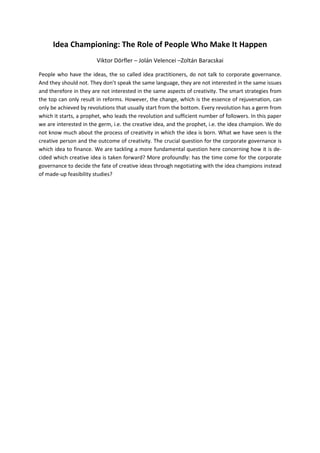Idea Championing: The Role of People Who Make It Happen
                        Viktor Dörfler – Jolán Velencei –Zoltán Baracskai

People who have the ideas, the so called idea practitioners, do not talk to corporate governance.
And they should not. They don’t speak the same language, they are not interested in the same issues
and therefore in they are not interested in the same aspects of creativity. The smart strategies from
the top can only result in reforms. However, the change, which is the essence of rejuvenation, can
only be achieved by revolutions that usually start from the bottom. Every revolution has a germ from
which it starts, a prophet, who leads the revolution and sufficient number of followers. In this paper
we are interested in the germ, i.e. the creative idea, and the prophet, i.e. the idea champion. We do
not know much about the process of creativity in which the idea is born. What we have seen is the
creative person and the outcome of creativity. The crucial question for the corporate governance is
which idea to finance. We are tackling a more fundamental question here concerning how it is de-
cided which creative idea is taken forward? More profoundly: has the time come for the corporate
governance to decide the fate of creative ideas through negotiating with the idea champions instead
of made-up feasibility studies?
 