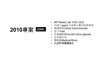 •   MIT Media Lab 穿戴式電腦
                  •   代理人agent 未來個人數位助理專案
                  •   傳遞熱吻器kiss Communicator
2010專案   (2000)
                  •   管子Tube
                  •   舒適圈眼鏡Comfort Zone glasses
                  •   未來辦公室
                  •   醫療鏡Medical Mirror
                  •   跑步計時器磁貼片
 
