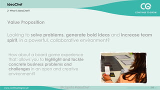 14
Value Proposition
Looking to solve problems, generate bold ideas and increase team
spirit, in a powerful, collaborative environment?
ideaChef
2- What is ideaChef?
How about a board game experience
that: allows you to highlight and tackle
concrete business problems and
challenges in an open and creative
environment?
@c2ginfo	
  #ideaChef	
  
 