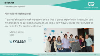 21
Pilot client testimonial:
"I	
  played	
  the	
  game	
  with	
  my	
  team	
  and	
  it	
  was	
  a	
  great	
  experience.	
  It	
  was	
  fun	
  and	
  
we	
  managed	
  to	
  get	
  good	
  results	
  at	
  the	
  end.	
  I	
  now	
  have	
  3	
  ideas	
  that	
  are	
  part	
  of	
  
my	
  to	
  do	
  list	
  for	
  implementa;on."	
  
	
  
Manuel	
  Costa	
  	
  
CEO	
  	
  
	
  
ideaChef
3- ideaChef Game experience
@c2ginfo	
  #ideaChef	
  
 