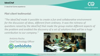 22
Pilot client testimonial:
"The	
  ideaChef	
  made	
  it	
  possible	
  to	
  create	
  a	
  fun	
  and	
  collabora;ve	
  environment	
  
for	
  the	
  discussion	
  of	
  ideas,	
  diﬀerent	
  from	
  ordinary.	
  It	
  was	
  the	
  richness	
  of	
  
ques;ons	
  raised	
  by	
  the	
  ideaChef	
  that	
  made	
  the	
  group	
  realize	
  diﬀerent	
  aspects	
  of	
  
the	
  problem	
  and	
  enabled	
  the	
  discovery	
  of	
  a	
  set	
  of	
  solu;ons	
  that	
  will	
  be	
  a	
  huge	
  
contribu;on	
  to	
  our	
  company."	
  
	
  
António	
  Rocha	
  	
  	
  
Chief	
  Technology	
  Oﬃcer	
  	
  
	
  
ideaChef
3- ideaChef Game experience
@c2ginfo	
  #ideaChef	
  
 