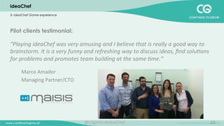 23
Pilot clients testimonial:
“Playing	
  ideaChef	
  was	
  very	
  amusing	
  and	
  I	
  believe	
  that	
  is	
  really	
  a	
  good	
  way	
  to	
  
brainstorm.	
  It	
  is	
  a	
  very	
  funny	
  and	
  refreshing	
  way	
  to	
  discuss	
  ideas,	
  ﬁnd	
  solu;ons	
  
for	
  problems	
  and	
  promotes	
  team	
  building	
  at	
  the	
  same	
  ;me.”	
  
	
  
Marco	
  Amador	
  
Managing	
  Partner/CTO	
  	
  
	
  
ideaChef
3- ideaChef Game experience
@c2ginfo	
  #ideaChef	
  
 