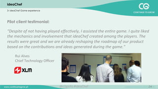 24
Pilot client testimonial:
“Despite	
  of	
  not	
  having	
  played	
  eﬀec;vely,	
  I	
  assisted	
  the	
  en;re	
  game.	
  I	
  quite	
  liked	
  
the	
  mechanics	
  and	
  involvement	
  that	
  ideaChef	
  created	
  among	
  the	
  players.	
  The	
  
results	
  were	
  great	
  and	
  we	
  are	
  already	
  reshaping	
  the	
  roadmap	
  of	
  our	
  product	
  
based	
  on	
  the	
  contribu;ons	
  and	
  ideas	
  generated	
  during	
  the	
  game."	
  
	
  
Rui	
  Alves	
  	
  	
  
Chief	
  Technology	
  Oﬃcer	
  
	
  
ideaChef
3- ideaChef Game experience
@c2ginfo	
  #ideaChef	
  
 