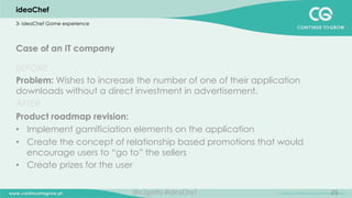 25
Case of an IT company
BEFORE
Problem: Wishes to increase the number of one of their application
downloads without a direct investment in advertisement.
AFTER
Product roadmap revision:
•  Implement gamificiation elements on the application
•  Create the concept of relationship based promotions that would
encourage users to “go to” the sellers
•  Create prizes for the user
ideaChef
3- ideaChef Game experience
@c2ginfo	
  #ideaChef	
  
 