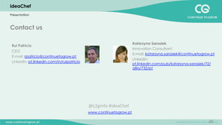 26
Contact us
Katarzyna Sarosiek
Innovation Consultant
E-mail: katarzyna.sarosiek@continuetogrow.pt
Linkedin:
pt.linkedin.com/pub/katarzyna-sarosiek/72/
a8a/732/pt
www.continuetogrow.pt
Rui Patricio
CEO
E-mail: rpatricio@continuetogrow.pt
Linkedin: pt.linkedin.com/in/ruipatricio
ideaChef
Presentatiion
@c2ginfo	
  #ideaChef	
  
 
