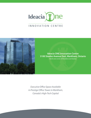 Ideacia ONE Innovation Centre
            3100 Steeles Avenue East, Markham, Ontario
                     (North east corner of Woodbine and Steeles)




   Executive Office Space Available
in Prestige Office Tower in Markham,
     Canada's High-Tech Capital
 