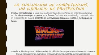 LA EVALUACIÓN DE COMPETENCIAS,
UN EJERCICIO DE PROSPECTIVA
Enseñar competencias, al igual que cualquier tipo de enseñanza en el ámbito educativo
escolar, siempre comporta pensar en el futuro. Casi nunca se enseña algo pensando sólo
en el presente. Es más, lo presente, en la mayoría de los casos, es sólo el medio para lo
futuro.
La educación siempre se define con la intención de formar para un mañana más o menos
lejano, especialmente cuando se propone de forma explícita formar para la vida
 
