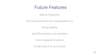 Future Features 
Website integrations 
Gamification (treasure hunt, hashtag battle, etc.) 
Voting capability 
Build API and open up for developers 
Kinect integration for gesture 
Include Listen.ai for voice control 
23 
 