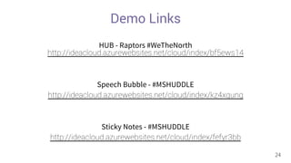 Demo Links 
HUB - Raptors #WeTheNorth 
http://ideacloud.azurewebsites.net/cloud/index/bf5ews14 
Speech Bubble - #MSHUDDLE 
http://ideacloud.azurewebsites.net/cloud/index/kz4xqung 
Sticky Notes - #MSHUDDLE 
http://ideacloud.azurewebsites.net/cloud/index/fefyr3bb 
24 
 