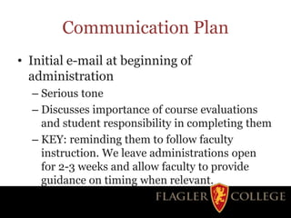 Communication Plan
• Initial e-mail at beginning of
administration
– Serious tone
– Discusses importance of course evaluations
and student responsibility in completing them
– KEY: reminding them to follow faculty
instruction. We leave administrations open
for 2-3 weeks and allow faculty to provide
guidance on timing when relevant.
 