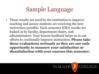 Sample Language
• These results are used by the institution to improve
teaching and assure students are receiving the best
instruction possible. Each semester IDEA results are
looked at by faculty, department chairs, and
administrators. Your honest feedback helps us in our
efforts to continually improve instruction. Please take
these evaluations seriously as they are our only
opportunity to measure your satisfaction or
dissatisfaction with your courses this semester.
 