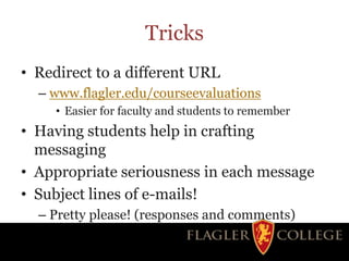Tricks
• Redirect to a different URL
– www.flagler.edu/courseevaluations
• Easier for faculty and students to remember
• Having students help in crafting
messaging
• Appropriate seriousness in each message
• Subject lines of e-mails!
– Pretty please! (responses and comments)
 