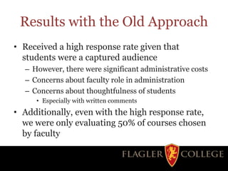 Results with the Old Approach
• Received a high response rate given that
students were a captured audience
– However, there were significant administrative costs
– Concerns about faculty role in administration
– Concerns about thoughtfulness of students
• Especially with written comments
• Additionally, even with the high response rate,
we were only evaluating 50% of courses chosen
by faculty
 