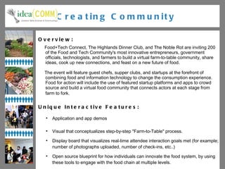 Creating Community Overview: Food+Tech Connect, The Highlands Dinner Club, and The Noble Rot are inviting 200 of the Food and Tech Community's most innovative entrepreneurs, government officials, technologists, and farmers to build a virtual farm-to-table community, share ideas, cook up new connections, and feast on a new future of food. The event will feature guest chefs, supper clubs, and startups at the forefront of combining food and information technology to change the consumption experience. Food for action will include the use of featured startup platforms and apps to crowd source and build a virtual food community that connects actors at each stage from farm to fork.   Unique Interactive Features: Application and app demos Visual that conceptualizes step-by-step "Farm-to-Table" process.  Display board that visualizes real-time attendee interaction goals met (for example; number of photographs uploaded, number of check-ins, etc..) Open source blueprint for how individuals can innovate the food system, by using these tools to engage with the food chain at multiple levels. Engaging local farming & food artisan community and mapping their products. 