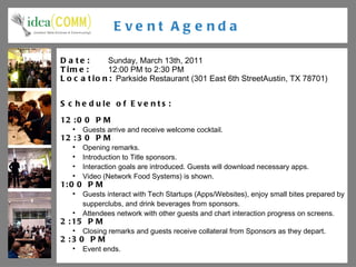 Event Agenda Date:  Sunday, March 13th, 2011 Time:  12:00 PM to 2:30 PM Location:  Parkside Restaurant ( 301 East 6th StreetAustin, TX 78701) Schedule of Events: 12:00 PM Guests arrive and receive welcome cocktail. 12:30 PM Opening remarks. Introduction to Title sponsors. Interaction goals are introduced. Guests will download necessary apps. Video (Network Food Systems) is shown. 1:00 PM Guests interact with Tech Startups (Apps/Websites), enjoy small bites prepared by supperclubs, and drink beverages from sponsors. Attendees network with other guests and chart interaction progress on screens. 2:15 PM Closing remarks and guests receive collateral from Sponsors as they depart. 2:30 PM Event ends. 