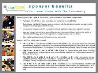 Sponsor Benefits   Connect Your Brand With The Community Sponsoring the  IdeaCOMM  Food+Tech Dinner provides an unparalleled opportunity to: Participate in the first-ever large scale food and tech dinner event at SXSWi. Connect your brand and showcase your commitment with this fast growing sector and gain market awareness as an early supporter/innovator. Increase user engagement with your platform or web application, as well as highlight new uses. Meet and interact with a diverse group of key decision makers and influencers from the worlds of information technology, government, agriculture, food production, and investment. Gain media exposure among the food, wine, and tech media. Networks and Prior events have included:  EATS+APPS -  an official Social Media Week NY 2011 food app showcase dinner and networking event featuring reps and founders from innovative food and beverage apps. Participating Apps include Gourmet Live, Food Network, Foodspotting, Snooth, Bread Baking Basics, Ratio, Dinevore, and Gojee. The Feast Conference FEAST NY 2010  -  a curated farm to table dinner for 250 of NYC’s greatest artists, changemakers, government officials, creatives and food innovators as part of the Feast Conference. The Michelin Guide Red Book 2011 Release Events  -  announcing the new set of Michelin Stars in both New York and San Francisco for 2011, this event brought together some of the best culinary minds and food personalities in the business.  Food Tech Hackathon NY 2010  - the first-ever Food+Tech Hackathon, which brought together developers, designers, statisticians, urban farmers, public officials, and researchers for a 12-hour hackathon that used open government data to help citizens connect with and understand their food. 