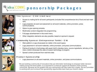 Sponsorship Packages Title Sponsor - $10K (Limit two) Access to mailing list for all event participants (includes first comprehensive list of food and tech start ups). Logo projection at event and placement on all event materials, online promotion, press communications. Option to give opening remarks. Multimedia content integrated into programming. Full-page advertisement in the event menu. Other integration elements are also possible, based on sponsor’s request. Community Sponsor (Entrepreneur Table) - $1K Web platform or app showcased at a table in the event space. Logo placement in all event materials, online promotion, and press communications. Pairing of product or technology with guest chef to develop menu, source ingredients, tell story of the menu, and/or showcase the uses of a given technology or program.  Spread content produced from real-time data Product Sponsorship Logo placement on all event materials, online promotion, and press communications. We are building a community of innovators that use information technology to empower better decision-making across the food system. It is important to us that we support all members of this growing community. Because we are grateful that your sponsorship will help make this a reality, we are committed  to working with you to ensure that sponsorship opportunities best meet your brand's needs. 