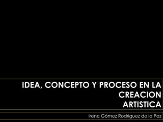 IDEA, CONCEPTO Y PROCESO EN LA
                     CREACION
                      ARTISTICA
              Irene Gómez Rodriguez de la Paz
 
