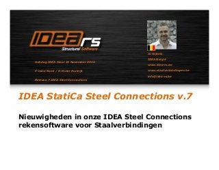 IDEA StatiCa Steel Connections v.7
Nieuwigheden in onze IDEA Steel Connections
rekensoftware voor Staalverbindingen
Jo Gijbels
IDEA België
www.idea-rs.be
www.staalverbindingen.be
info@idea-rs.be
Infodag IDEA Steel 23 November 2016
C-mine Genk / D-Hotel Kortrijk
Release 7 IDEA Steel Connections
 