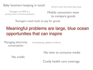 Baby boomers keeping in touch                   Driver’s can’t ﬁnd what they need

     Teenagers use SMS as a
 primary form of communications
                                            Mobile consumers want
                                              to compare goods
           Teenagers need tools to pay for goods

  Meaningful problems are large, blue ocean
  opportunities that can inspire
Managing electricity        Coordinating a global workforce
  consumption

                                        No time to consume media
       No credit
                                       Costly health care coverage
 