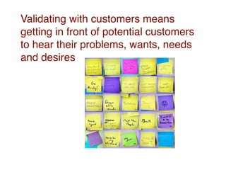Validating with customers means
getting in front of potential customers
to hear their problems, wants, needs
and desires
 