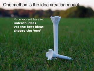 One method is the idea creation model


     Place yourself here to:
     unleash ideas
     vet the best ideas
     choose the ‘one’
 