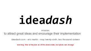 mission:
to attract great ideas and encourage their implementation
ideadash.com - eric martin - may twenty-sixth, two thousand sixteen
warning: this is the plan as of the above date, but plans can change
 