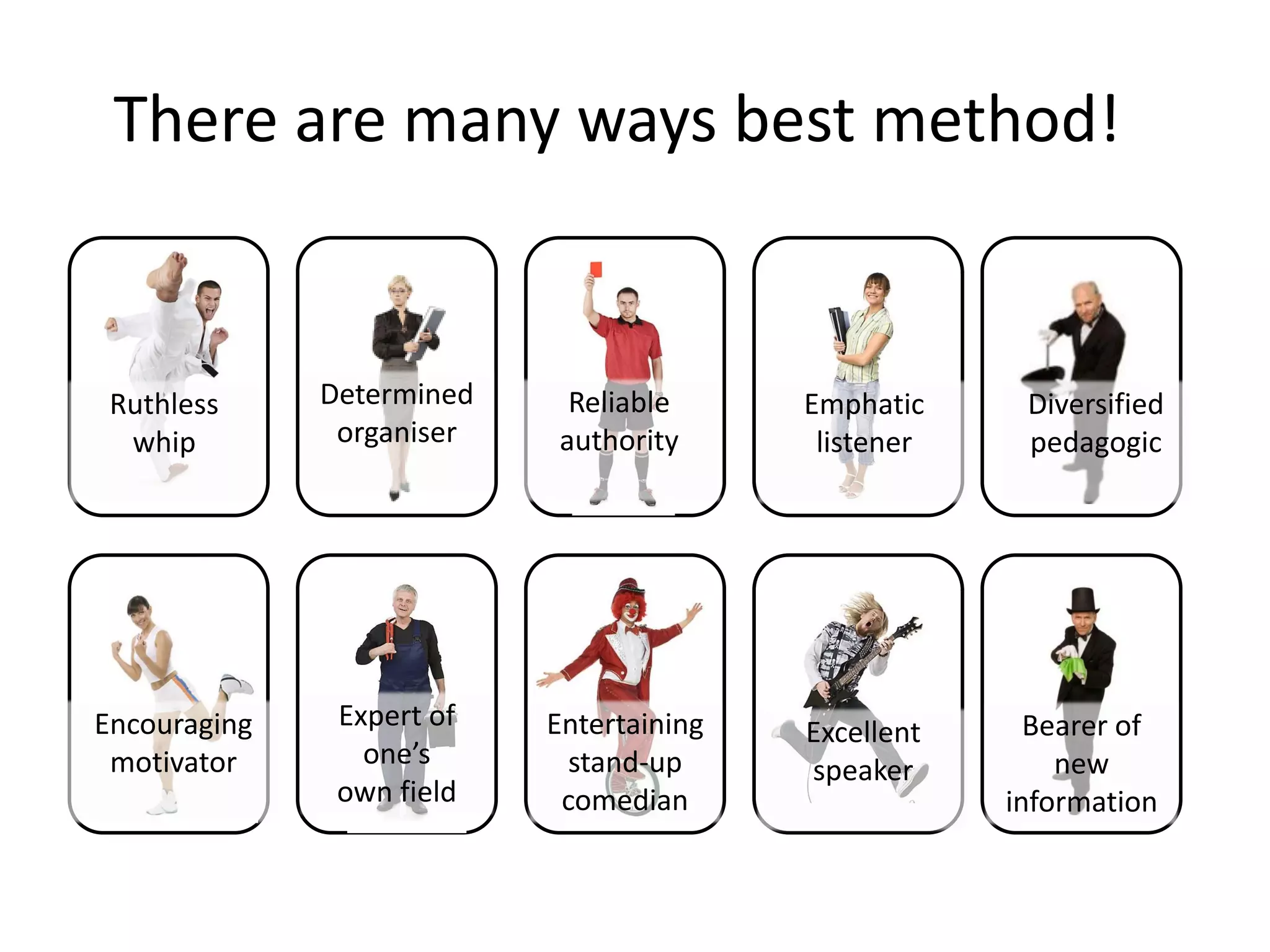 There are many ways best method!


 Ruthless     Determined    Reliable      Emphatic     Diversified
  whip         organiser   authority       listener    pedagogic




Encouraging    Expert of   Entertaining                 Bearer of
                                          Excellent
 motivator       one’s       stand-up                     new
                                          speaker
               own field    comedian                  information
 