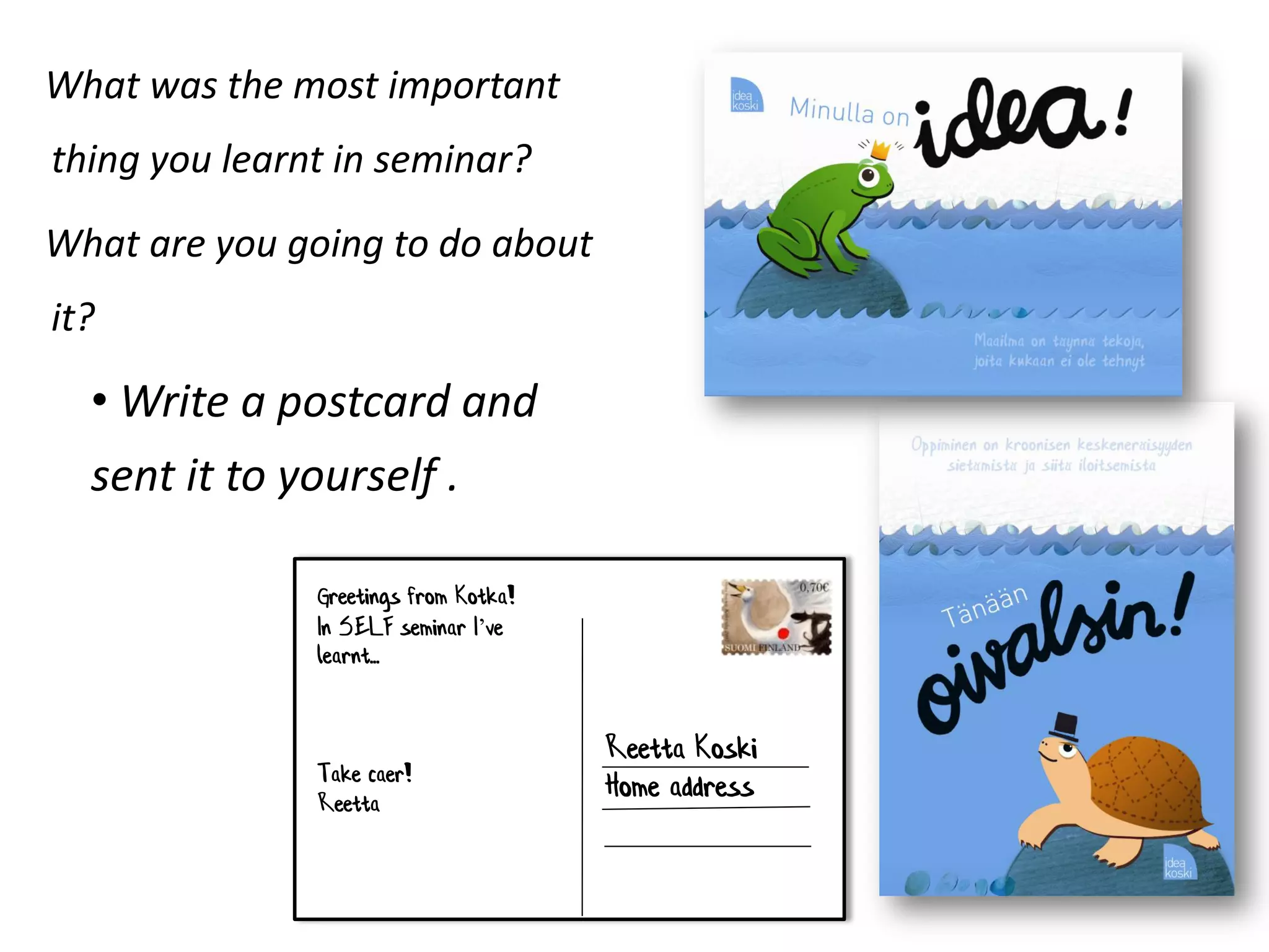 What was the most important
thing you learnt in seminar?
What are you going to do about
it?

  • Write a postcard and
  sent it to yourself .

               Greetings from Kotka!
               In SELF seminar I’ve
               learnt...


                                       Reetta Koski
               Take caer!
               Reetta
                                       Home address
 
