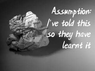 Assumption:
I’ve told this
so they have
     learnt it
 