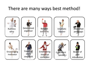 There are many ways best method!


 Ruthless     Determined    Reliable      Emphatic     Diversified
  whip         organiser   authority       listener    pedagogic




Encouraging    Expert of   Entertaining                 Bearer of
                                          Excellent
 motivator       one’s       stand-up                     new
                                          speaker
               own field    comedian                  information
 