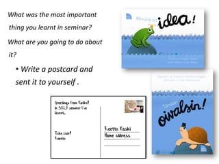 What was the most important
thing you learnt in seminar?
What are you going to do about
it?

  • Write a postcard and
  sent it to yourself .

               Greetings from Kotka!
               In SELF seminar I’ve
               learnt...


                                       Reetta Koski
               Take caer!
               Reetta
                                       Home address
 