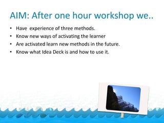 AIM: After one hour workshop we..
•   Have experience of three methods.
•   Know new ways of activating the learner
•   Are activated learn new methods in the future.
•   Know what Idea Deck is and how to use it.
 