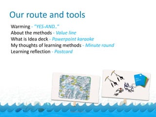 Our route and tools
Warming - ”YES-AND..”
About the methods - Value line
What is Idea deck - Powerpoint karaoke
My thoughts of learning methods - Minute round
Learning reflection - Postcard




                          Ideakoski 2011
 