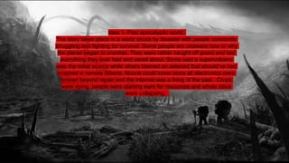 Idea 1- Post apocalyptic world.
The story takes place in a world struck by disaster with people constantly
struggling and fighting for survival. Some people are unaware how or why
the planet began to crumble. They were rather caught off guard and lost
everything they ever had and cared about. Some said a supervolcano
was the initial source while others blamed an asteroid that should’ve had
crashed in remote Siberia. Noone could know since all electronics were
broken beyond repair and the internet was a thing of the past. Crops
were dying, people were starting wars for resources and whole cities
were collapsing .
 