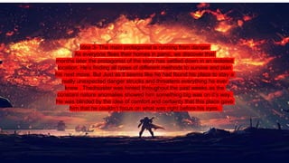 Idea 3- The main protagonist is running from danger
As everyone flees their homes in panic, we discover that
months later the protagonist of the story has settled down in an isolated
location. He’s finding all types of different methods to survive and plan
his next move. But Just as it seems like he had found his place to stay a
really unexpected danger strucks and threatens everything he ever
knew . Thedisaster was hinted throughout the past weeks as the
constant nature anomalies showed him something big was on it’s way.
He was blinded by the idea of comfort and certainty that this place gave
him that he couldn’t focus on what was right before his eyes.
 