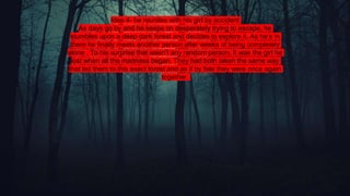 Idea 4- he reunites with his girl by accident
As days go by and he keeps on desperately trying to escape, he
stumbles upon a deep dark forest and decides to explore it. As he’s in
there he finally meets another person after weeks of being completely
alone . To his surprise that wasn’t any random person. It was the girl he
lost when all the madness began. They had both taken the same way
that led them to this exact forest and as if by fate they were once again
together.
 