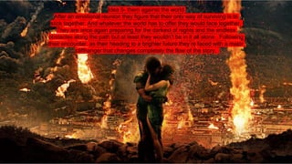 Idea 5- them against the world
After an emotional reunion they figure that their only way of surviving is to
stick together. And whatever the world has to offer they would face together.
They are once again preparing for the darkest of nights and the endless
obstacles along the path but at least they wouldn’t be in it all alone . Following
their encounter, as their heading to a brighter future they’re faced with a major
cliffhanger that changes completely the flow of the story.
 