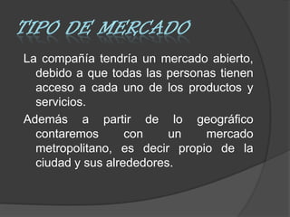 La compañía tendría un mercado abierto,
  debido a que todas las personas tienen
  acceso a cada uno de los productos y
  servicios.
Además a partir de lo geográfico
  contaremos       con    un   mercado
  metropolitano, es decir propio de la
  ciudad y sus alrededores.
 