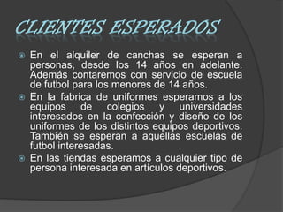    En el alquiler de canchas se esperan a
    personas, desde los 14 años en adelante.
    Además contaremos con servicio de escuela
    de futbol para los menores de 14 años.
   En la fabrica de uniformes esperamos a los
    equipos de colegios y universidades
    interesados en la confección y diseño de los
    uniformes de los distintos equipos deportivos.
    También se esperan a aquellas escuelas de
    futbol interesadas.
   En las tiendas esperamos a cualquier tipo de
    persona interesada en artículos deportivos.
 