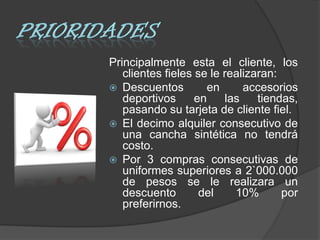 Principalmente esta el cliente, los
   clientes fieles se le realizaran:
 Descuentos          en     accesorios
   deportivos      en    las    tiendas,
   pasando su tarjeta de cliente fiel.
 El decimo alquiler consecutivo de
   una cancha sintética no tendrá
   costo.
 Por 3 compras consecutivas de
   uniformes superiores a 2`000.000
   de pesos se le realizara un
   descuento        del    10%       por
   preferirnos.
 